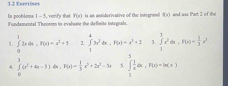 3.2 Exercises 
In problems 1 - 5, verify that F(x) is an antiderivative of the integrand f(x) and use Part 2 of the 
Fundamental Theorem to evaluate the definite integrals. 
1. ∈tlimits _0^(12xdx, F(x)=x^2)+5 2. ∈tlimits _1^(43x^2)dx, F(x)=x^3+2 3. ∈tlimits _1^(3x^2)dx, F(x)= 1/3 x^3
4. ∈tlimits _0^(3(x^2)+4x-3) dx, F(x)= 1/3 x^3+2x^2-3x 5. ∈tlimits _1^(5frac 1)xdx, F(x)=ln (x)