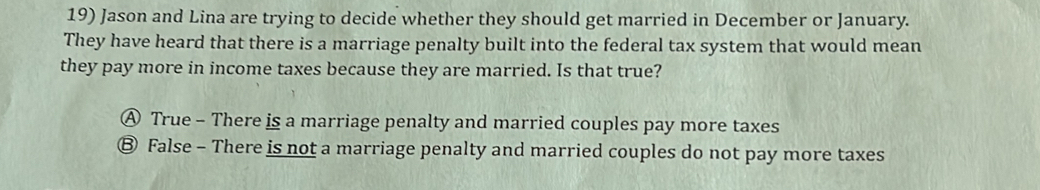 Jason and Lina are trying to decide whether they should get married in December or January.
They have heard that there is a marriage penalty built into the federal tax system that would mean
they pay more in income taxes because they are married. Is that true?
Ⓐ True - There is a marriage penalty and married couples pay more taxes
Ⓑ False - There is not a marriage penalty and married couples do not pay more taxes