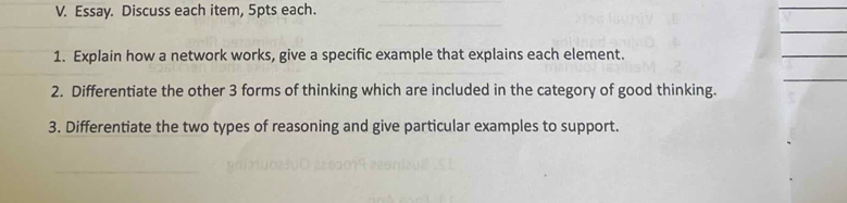 Essay. Discuss each item, 5pts each. 
1. Explain how a network works, give a specific example that explains each element. 
2. Differentiate the other 3 forms of thinking which are included in the category of good thinking. 
3. Differentiate the two types of reasoning and give particular examples to support.