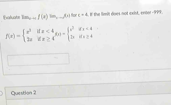 Evaluate lim_xto cf(x)lim_xto of(x) for c=4. If the limit does not exist, enter -999.
f(x)=beginarrayl x^2ifx<4 2xifx≥ 4endarray.  f(x)=beginarrayl x^2ifx<4 2xifx≥ 4endarray.
Question 2