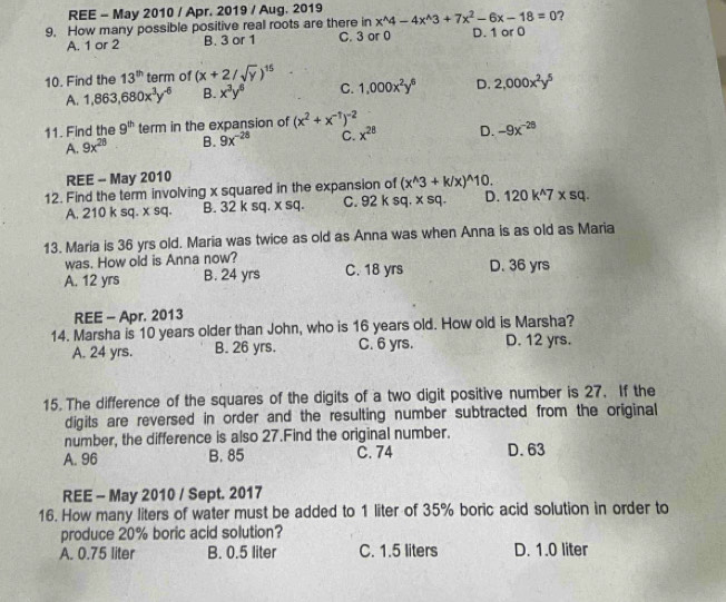 REE - May 2010 / Apr. 2019 / Aug, 2019
9. How many possible positive real roots are there in x^(wedge)4-4x^(wedge)3+7x^2-6x-18=0 ?
A. 1 or 2 B. 3 or 1 C. 3 or 0 D. 1 or 0
10. Find the 13^(th) term of (x+2/sqrt(y))^15
A. 1,863,680x^3y^(-6) B. x^3y^6 C. 1,000x^2y^6 D. 2,000x^2y^5
11. Find the 9^(th) term in the expansion of (x^2+x^(-1))^-2
A. 9x^(28) B. 9x^(-28) C. x^(28) D. -9x^(-28)
REE - May 2010
12. Find the term involving x squared in the expansion of (x^(wedge)3+k/x)^wedge 10.
A. 210 k sq. x sq. B. 32 k sq. x sq. C. 92 k sq. x sq. D. 120k^(wedge)7* sq.
13. Maria is 36 yrs old. Maria was twice as old as Anna was when Anna is as old as Maria
was. How old is Anna now?
A. 12 yrs B. 24 yrs C. 18 yrs D. 36 yrs
REE - Apr. 2013
14. Marsha is 10 years older than John, who is 16 years old. How old is Marsha?
A. 24 yrs. B. 26 yrs. C. 6 yrs. D. 12 yrs.
15. The difference of the squares of the digits of a two digit positive number is 27. If the
digits are reversed in order and the resulting number subtracted from the original
number, the difference is also 27.Find the original number.
A. 96 B. 85 C. 74 D.63
REE - May 2010 / Sept. 2017
16. How many liters of water must be added to 1 liter of 35% boric acid solution in order to
produce 20% boric acid solution?
A. 0.75 liter B. 0.5 liter C. 1.5 liters D. 1.0 liter