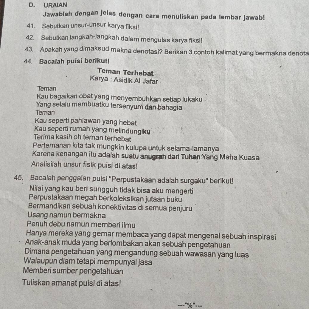 URAIAN 
Jawablah dengan jelas dengan cara menuliskan pada lembar jawab! 
41. Sebutkan unsur-unsur karya fiksi! 
42. Sebutkan langkah-langkah dalam mengulas karya fiksi! 
43. Apakah yang dimaksud makna denotasi? Berikan 3 contoh kalimat yang bermakna denota 
44. Bacalah puisi berikut! 
Teman Terhebat 
Karya : Asidik Al Jafar 
Teman 
Kau bagaikan obat yang menyembuhkan setiap lukaku 
Yang selalu membuatku tersenyum dan bahagia 
Teman 
Kau seperti pahlawan yang hebat 
Kau seperti rumah yang melindungiku 
Terima kasih oh teman terhebat 
Pertemanan kita tak mungkin kulupa untuk selama-lamanya 
Karena kenangan itu adalah suatu anugrah dari Tuhan Yang Maha Kuasa 
Analisilah unsur fisik puisi di atas! 
45. Bacalah penggalan puisi ''Perpustakaan adalah surgaku'' berikut! 
Nilai yang kau beri sungguh tidak bisa aku mengerti 
Perpustakaan megah berkoleksikan jutaan buku 
Bermandikan sebuah konektivitas di semua penjuru 
Usang namun bermakna 
Penuh debu namun memberi ilmu 
Hanya mereka yang gemar membaca yang dapat mengenal sebuah inspirasi 
Anak-anak muda yang berlombakan akan sebuah pengetahuan 
Dimana pengetahuan yang mengandung sebuah wawasan yang luas 
Walaupun diam tetapi mempunyai jasa 
Memberi sumber pengetahuan 
Tuliskan amanat puisi di atas! 
'prime % 'prime ----