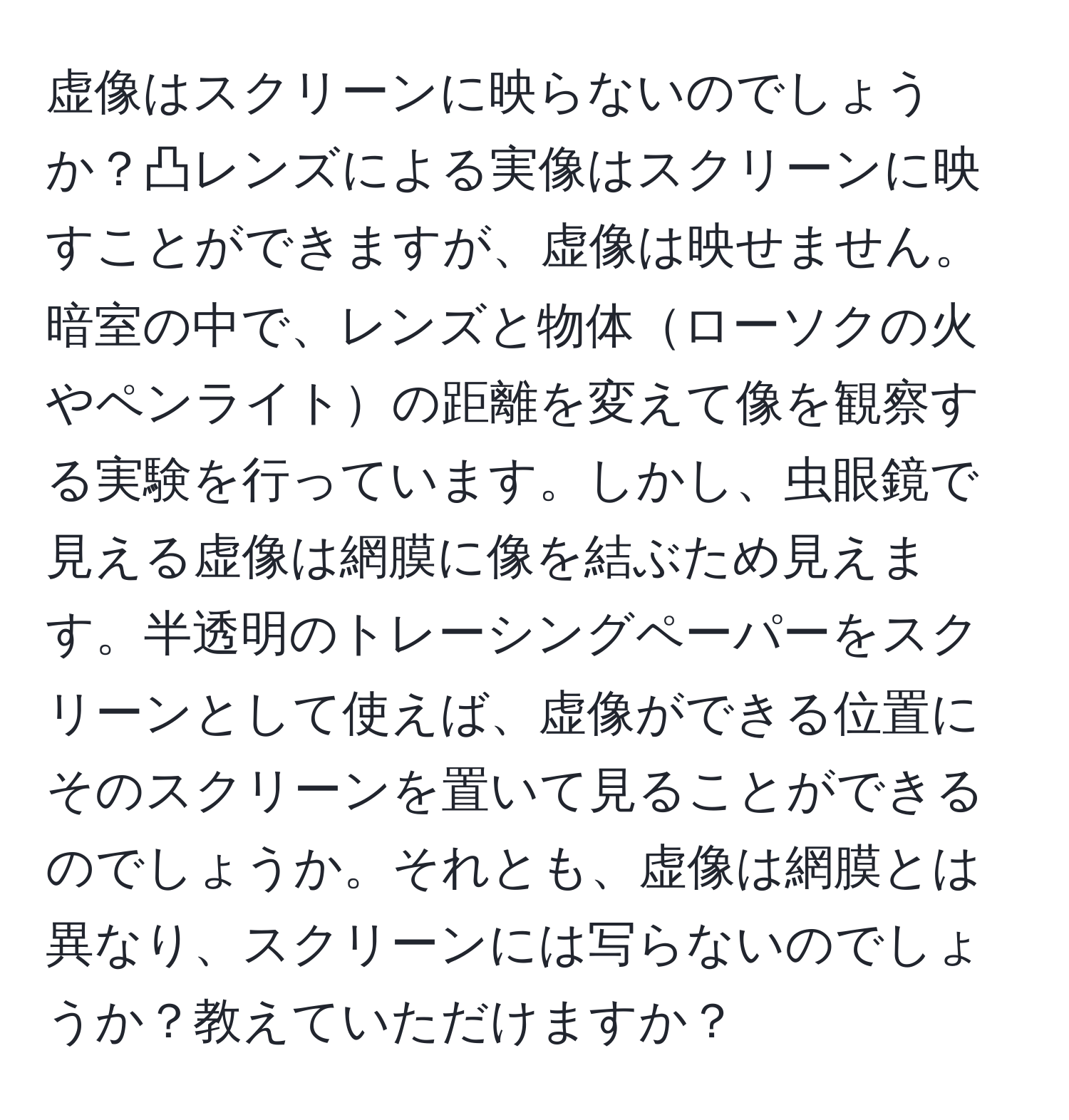 虚像はスクリーンに映らないのでしょうか？凸レンズによる実像はスクリーンに映すことができますが、虚像は映せません。暗室の中で、レンズと物体ローソクの火やペンライトの距離を変えて像を観察する実験を行っています。しかし、虫眼鏡で見える虚像は網膜に像を結ぶため見えます。半透明のトレーシングペーパーをスクリーンとして使えば、虚像ができる位置にそのスクリーンを置いて見ることができるのでしょうか。それとも、虚像は網膜とは異なり、スクリーンには写らないのでしょうか？教えていただけますか？