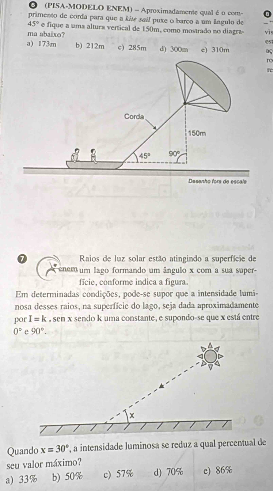 ❻ (PISA-MODELO ENEM) - Aproximadamente qual é o com-
primento de corda para que a kitė sail puxe o barco a um ângulo de
45° e fique a uma altura vertical de 150m, como mostrado no diagra-
ma abaixo? vis
est
a) 173m b) 212m c) 285m d) 300m e) 310m
aç
ro
re
Corda
150m
45° 90°
Desenho fora de escala
0 Raios de luz solar estão atingindo a superfície de
enem um lago formando um ângulo x com a sua super-
fície, conforme indica a figura.
Em determinadas condições, pode-se supor que a intensidade lumi-
nosa desses raios, na superfície do lago, seja dada aproximadamente
por I=k. sen x sendo k uma constante, e supondo-se que x está entre
0° e 90°.
x
Quando x=30° , a intensidade luminosa se reduz a qual percentual de
seu valor máximo?
a) 33% b) 50% c) 57% d) 70% e) 86%