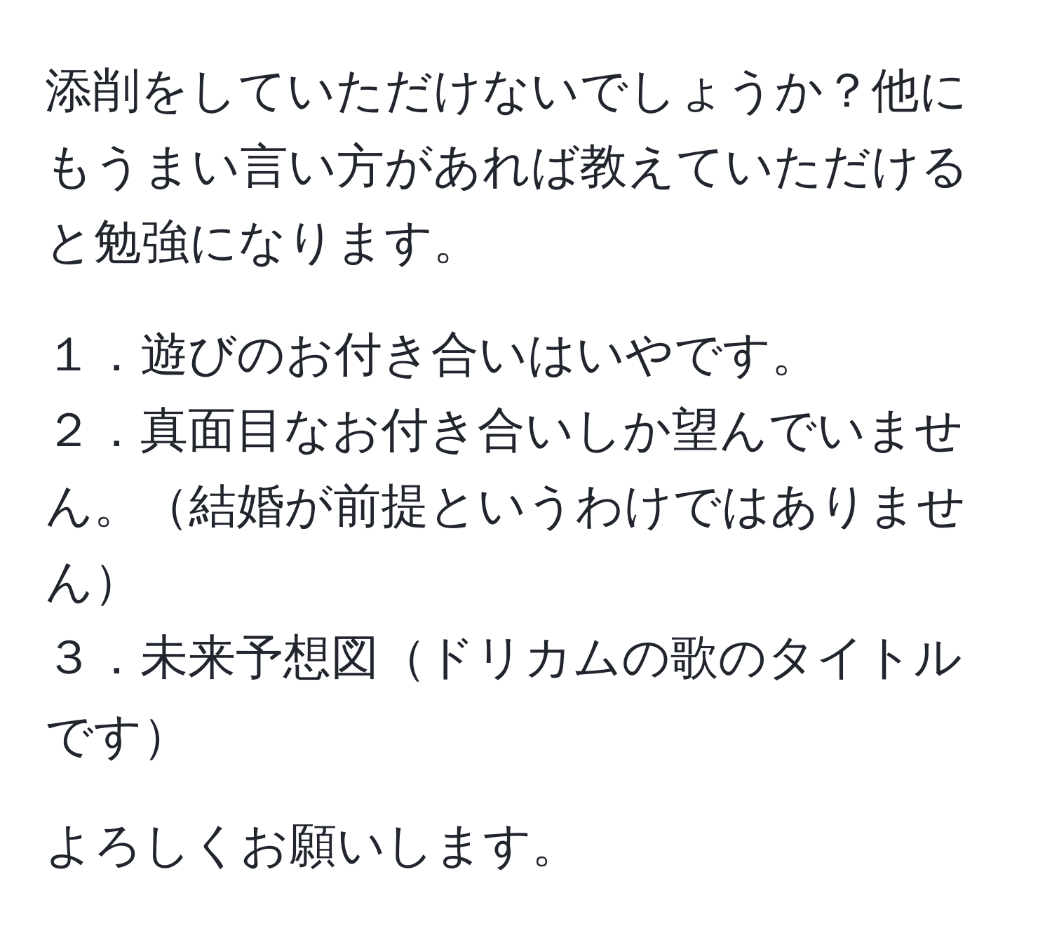 添削をしていただけないでしょうか？他にもうまい言い方があれば教えていただけると勉強になります。

１．遊びのお付き合いはいやです。  
２．真面目なお付き合いしか望んでいません。結婚が前提というわけではありません  
３．未来予想図ドリカムの歌のタイトルです  

よろしくお願いします。