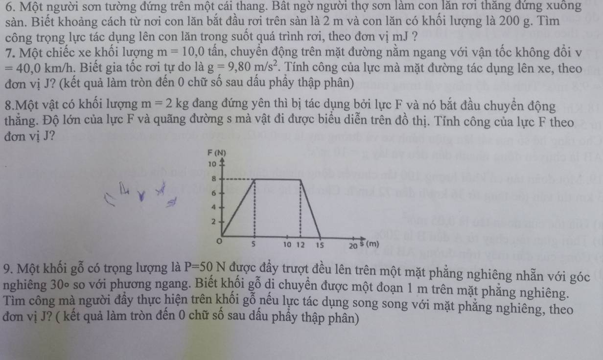 Một người sơn tường đứng trên một cái thang. Bất ngờ người thợ sơn làm con lăn rơi thăng đứng xuông 
sàn. Biết khoảng cách từ nơi con lăn bắt đầu rơi trên sàn là 2 m và con lăn có khối lượng là 200 g. Tìm 
công trọng lực tác dụng lên con lăn trong suốt quá trình rơi, theo đơn vị mJ ? 
7. Một chiếc xe khối lượng m=10,0 tấn, chuyền động trên mặt đường nằm ngang với vận tốc không đổi v
=40, 0km/h. Biết gia tốc rơi tự do là g=9, 80m/s^2. Tính công của lực mà mặt đường tác dụng lên xe, theo 
đơn vị J? (kết quả làm tròn đến 0 chữ số sau dấu phầy thập phân) 
8.Một vật có khối lượng m=2kg đang đứng yên thì bị tác dụng bởi lực F và nó bắt đầu chuyền động 
thẳng. Độ lớn của lực F và quãng đường s mà vật đi được biểu diễn trên đồ thị. Tính công của lực F theo 
đơn vị J? 
9. Một khối gỗ có trọng lượng là P=50N được đầy trượt đều lên trên một mặt phẳng nghiêng nhẵn với góc 
nghiêng 30∘ so với phương ngang. Biết khối gỗ di chuyển được một đoạn 1 m trên mặt phăng nghiêng. 
Tìm công mà người đầy thực hiện trên khối gỗ nếu lực tác dụng song song với mặt phẳng nghiêng, theo 
đơn vị J? ( kết quả làm tròn đến 0 chữ số sau dấu phẩy thập phân)