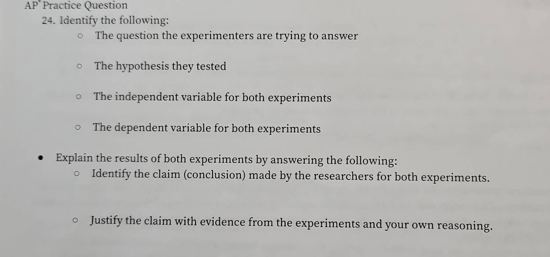 AP* Practice Question 
24. Identify the following: 
The question the experimenters are trying to answer 
The hypothesis they tested 
The independent variable for both experiments 
The dependent variable for both experiments 
Explain the results of both experiments by answering the following: 
Identify the claim (conclusion) made by the researchers for both experiments. 
Justify the claim with evidence from the experiments and your own reasoning.