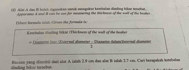 Alat A dan B boleh digunakan untuk-mengukur ketebalan dinding bikar tersebut. 
Apparatus A and B can be use for measuring the thickness of the wall of the beaker. 
Diberi formula ialah /Given the formula is: 
Ketebalan dinding bikar /Thickness of the wall of the beaker 
= Diameter luar /External diameter - Diameter dalam/Internal diameter 
2 
Bacaan yang diambil dari alat A ialah 2.9 cm dan alat B ialah 2.7 cm. Cari berapakah ketebalan 
dinding bikar tersebut.