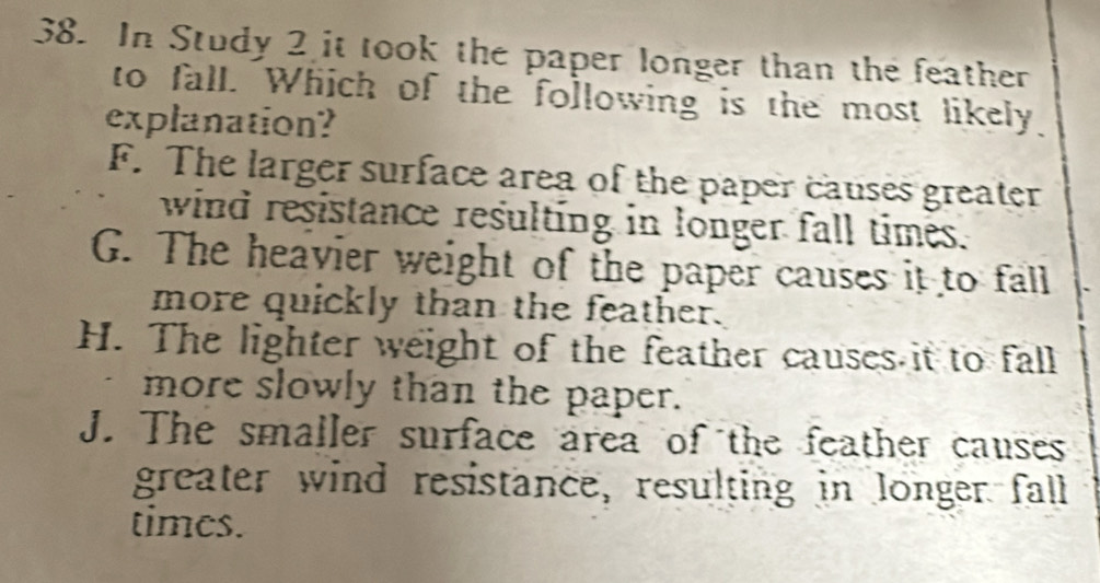 In Study 2 it took the paper longer than the feather
to fall. Which of the following is the most likely.
explanation?
F. The larger surface area of the paper causes greater
wind resistance resulting in longer fall times.
G. The heavier weight of the paper causes it to fall
more quickly than the feather.
H. The lighter weight of the feather causes it to fall
more slowly than the paper.
J. The smaller surface area of the feather causes
greater wind resistance, resulting in longer fall
times.