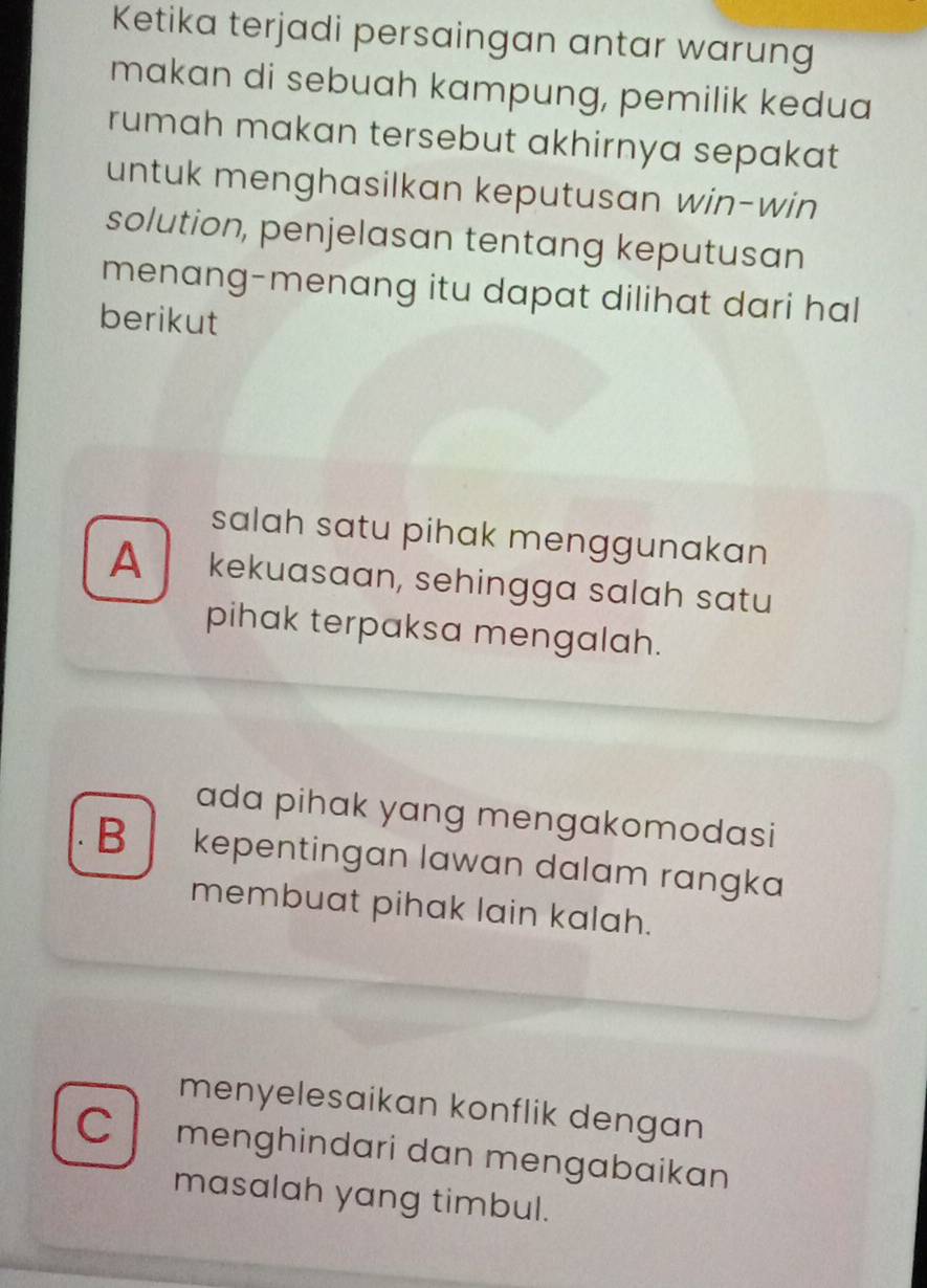 Ketika terjadi persaingan antar warung
makan di sebuah kampung, pemilik kedua
rumah makan tersebut akhirnya sepakat
untuk menghasilkan keputusan win-win
solution, penjelasan tentang keputusan
menang-menang itu dapat dilihat dari hal
berikut
salah satu pihak menggunakan
A kekuasaan, sehingga salah satu
pihak terpaksa mengalah.
ada pihak yang mengakomodasi
B kepentingan lawan dalam rangka
membuat pihak lain kalah.
menyelesaikan konflik dengan
C menghindari dan mengabaikan
masalah yang timbul.