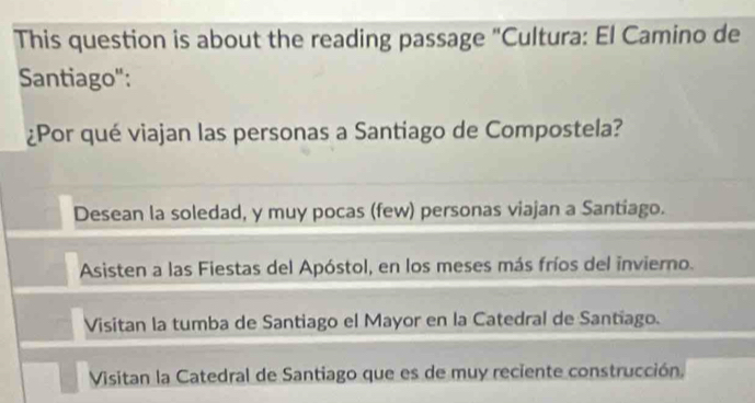 This question is about the reading passage "Cultura: El Camino de
Santiago":
¿Por qué viajan las personas a Santiago de Compostela?
Desean la soledad, y muy pocas (few) personas viajan a Santiago.
Asisten a las Fiestas del Apóstol, en los meses más fríos del invierno.
Visitan la tumba de Santiago el Mayor en la Catedral de Santiago.
Visitan la Catedral de Santiago que es de muy reciente construcción,