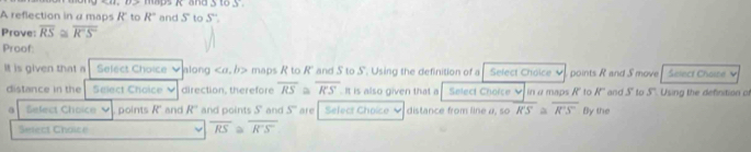 maps K and 3 10.3 
A reflection in α maps R" to R° and S to S' : 
Prove: overline RS≌ overline R'S
Proof: 
It is given that a Select Choice v along . b> maps R to R" and S to S. Using the definition of a Select Choice V points R and S move Select Choie V 
distance in the Salect Choice direction, therefore overline RS overline RS. It is also given that a Select Choice V in α maps R' to R '' and s° to s Using the definition of 
a Select Choice points R' and R° and points S and s° are Select Choice distance from line a, so overline KS≌ overline R'S'' By the 
Seect Choice
overline RS≌ overline R'S'