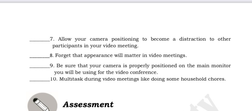 Allow your camera positioning to become a distraction to other 
participants in your video meeting. 
_8. Forget that appearance will matter in video meetings. 
_9. Be sure that your camera is properly positioned on the main monitor 
you will be using for the video conference. 
_10. Multitask during video meetings like doing some household chores. 
Assessment