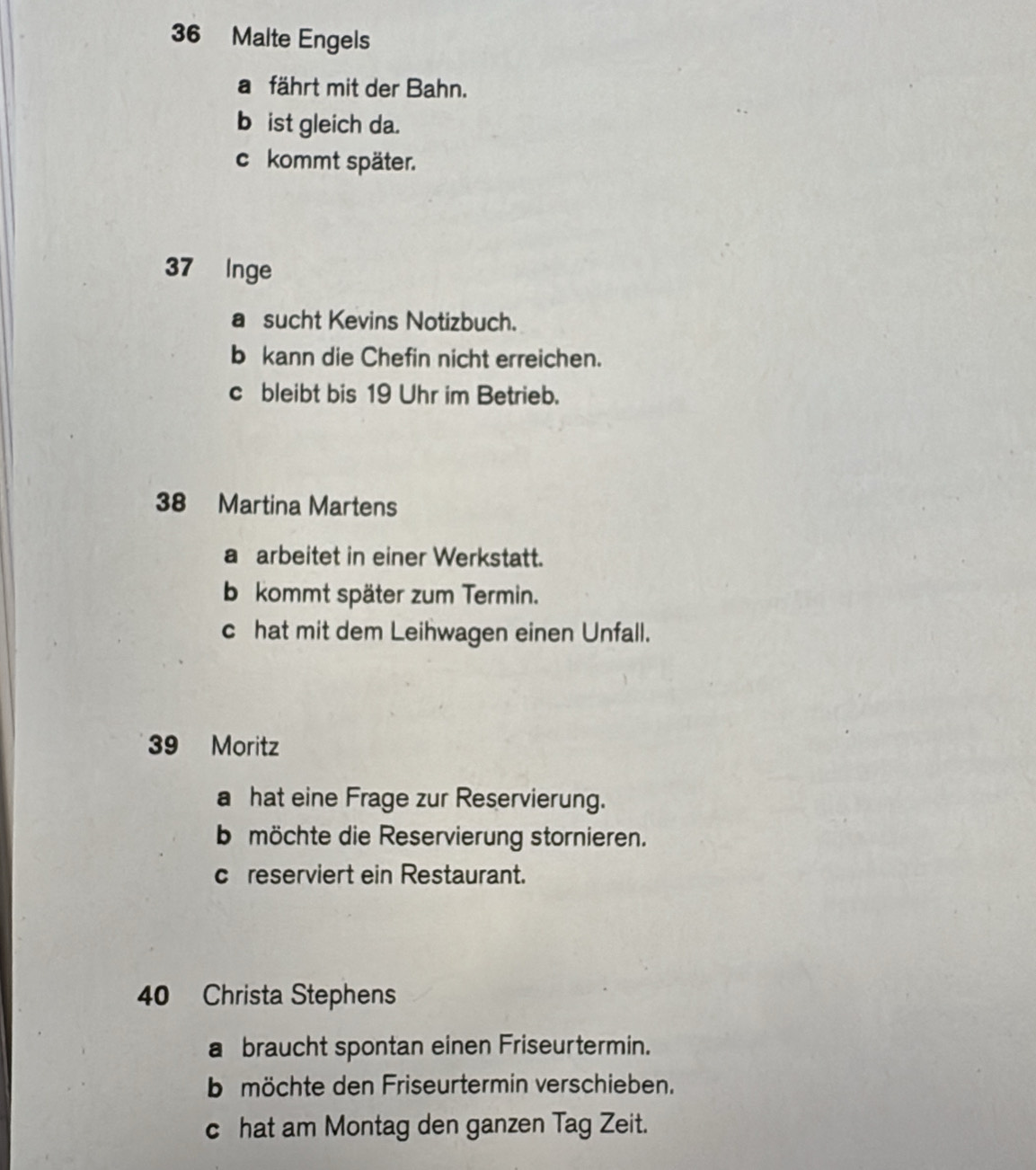 Malte Engels
a fährt mit der Bahn.
b ist gleich da.
c kommt später.
37 Inge
a sucht Kevins Notizbuch.
b kann die Chefin nicht erreichen.
c bleibt bis 19 Uhr im Betrieb.
38 Martina Martens
a arbeitet in einer Werkstatt.
b kommt später zum Termin.
c hat mit dem Leihwagen einen Unfall.
39 Moritz
a hat eine Frage zur Reservierung.
b möchte die Reservierung stornieren.
creserviert ein Restaurant.
40 Christa Stephens
a braucht spontan einen Friseurtermin.
bmöchte den Friseurtermin verschieben.
c hat am Montag den ganzen Tag Zeit.