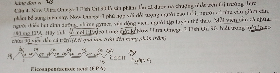 hàng đơn vị. 
Câu 4. Now Ultra Omega- 3 Fish Oil 90 là sản phẩm dầu cá được ưa chuộng nhất trên thị trường thực 
phẩm bổ sung hiện nay. Now Omega- 3 phù hợp với đối tượng người cao tuổi, người có nhu cầu giảm cân, 
thgười thiếu hụt dinh dưỡng, những gymer, vận động viên, người tập luyện thể thao. Mỗi viên dầu cá chứa
180 mg EPA. Hãy tính số mol EPA có trong một lọ Now Ultra Omega- 3 Fish Oil 90, biết trong một lọ có 
chứa 90 viên dầu cá trên?(Kết quả làm tròn đến hàng phần trăm) 
Cr 
C CH 
X CH
3
COOH 
CH 
Eicosapentaenoic acid (EPA)