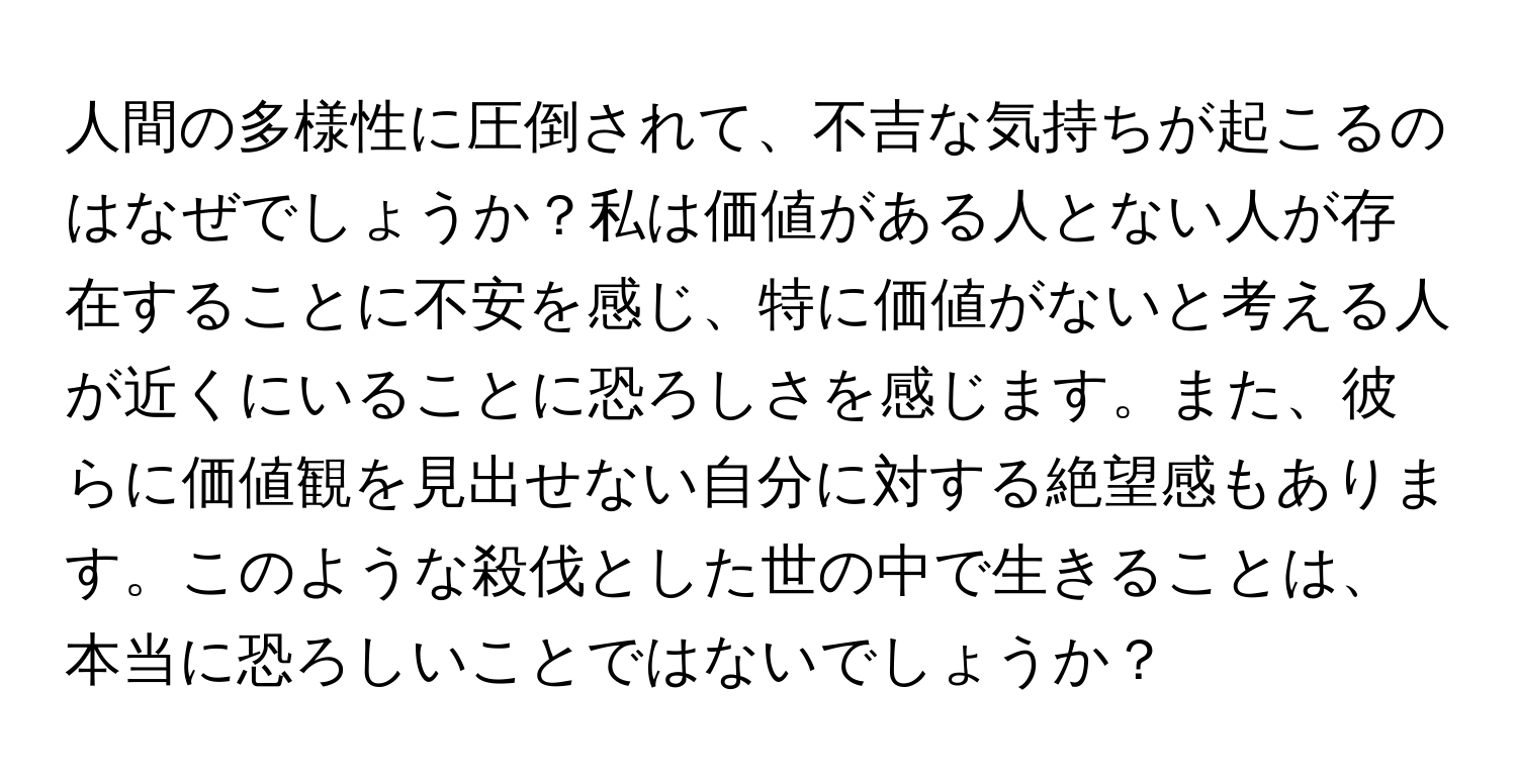 人間の多様性に圧倒されて、不吉な気持ちが起こるのはなぜでしょうか？私は価値がある人とない人が存在することに不安を感じ、特に価値がないと考える人が近くにいることに恐ろしさを感じます。また、彼らに価値観を見出せない自分に対する絶望感もあります。このような殺伐とした世の中で生きることは、本当に恐ろしいことではないでしょうか？