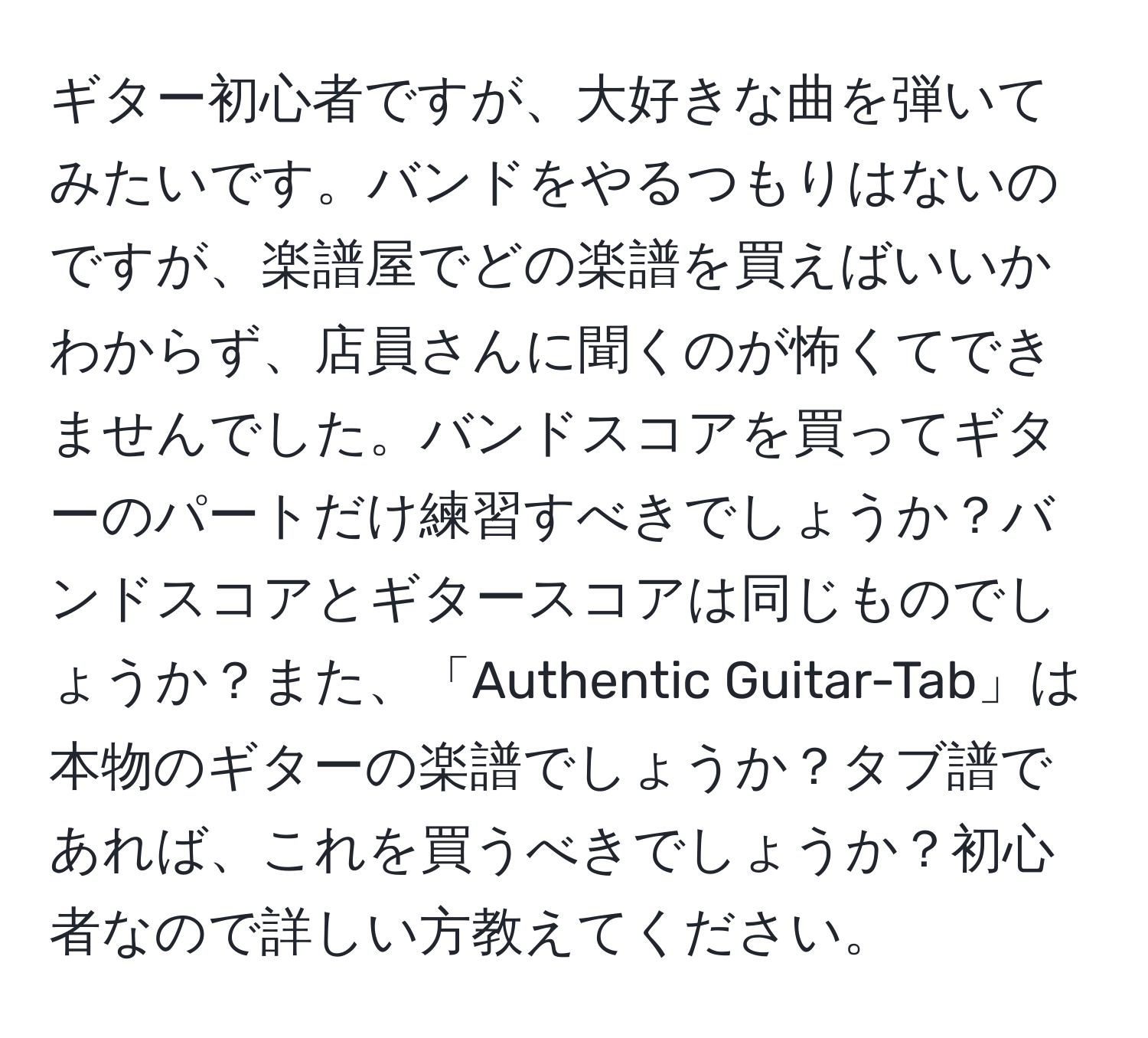 ギター初心者ですが、大好きな曲を弾いてみたいです。バンドをやるつもりはないのですが、楽譜屋でどの楽譜を買えばいいかわからず、店員さんに聞くのが怖くてできませんでした。バンドスコアを買ってギターのパートだけ練習すべきでしょうか？バンドスコアとギタースコアは同じものでしょうか？また、「Authentic Guitar-Tab」は本物のギターの楽譜でしょうか？タブ譜であれば、これを買うべきでしょうか？初心者なので詳しい方教えてください。