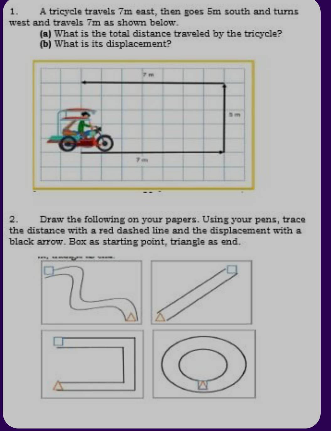 A tricycle travels 7m east, then goes 5m south and turns 
west and travels 7m as shown below. 
(a) What is the total distance traveled by the tricycle? 
(b) What is its displacement? 
2. Draw the following on your papers. Using your pens, trace 
the distance with a red dashed line and the displacement with a 
black arrow. Box as starting point, triangle as end.