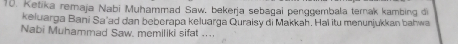 Ketika remaja Nabi Muhammad Saw. bekerja sebagai penggembala ternak kambing di 
keluarga Bani Sa’ad dan beberapa keluarga Quraisy di Makkah. Hal itu menunjukkan bahwa 
Nabi Muhammad Saw. memiliki sifat …...