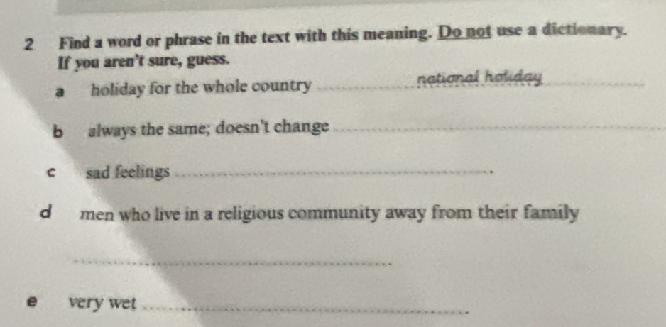 Find a word or phrase in the text with this meaning. Do not use a dictionary. 
If you aren't sure, guess. 
a holiday for the whole country_ 
national holiday_ 
b always the same; doesn't change_ 
c sad feelings_ 
d men who live in a religious community away from their family 
_ 
e very wet_