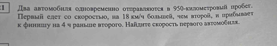 1 Два авτомобиля одновременно отηравляιотся в 950-киломеτровьй пробег. 
Первый елет со скорость, на 18 км/ч большей, чем второй, η лрибывает 
к финенешιу на 4 ч раньше второго. Найдиτе скорость πервого автоемоοбиля.