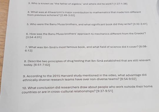 Who is known as "the father of algebra," and where did he work? [1:27-1:38]
from previous scholars? 4. What was al-Khwarizmi's major contribution to mathematics that made him different
[2:49-3:02]
5. Who were the Banu Musa brothers, and what significant book did they write? [3:32-3:41]
6. How was the Banu Musa brothers' approach to mechanics different from the Greeks'?
[3:54-4:01]
7. What was Ibn-Sina's most famous book, and what field of science did it cover? [6:08-
6:12]
8. Describe two principles of drug testing that Ibn-Sinā established that are still relevant 
today. [6:51-7:02]
9. According to the 2015 Harvard study mentioned in the video, what advantage did 
ethnically diverse research teams have over non-diverse teams? [8:54-9:02]
10. What conclusion did researchers draw about people who work outside their home 
countries or are in cross-cultural relationships? [9:37-9:51]