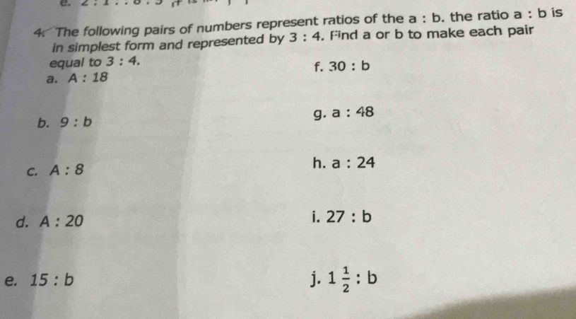 The following pairs of numbers represent ratios of the a:b. the ratio a:b is 
in simplest form and represented by 3:4. Find a or b to make each pair 
equal to 3:4. 
f. 30:b
a. A:18
b. 9:b
g. a:48
C. A:8
h. a:24
d. A:20
i. 27:b
e. 15:b j. 1 1/2 :b