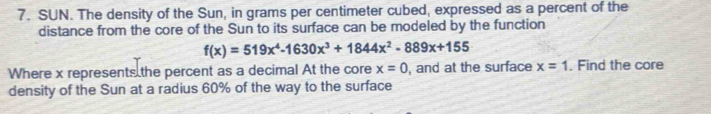 SUN. The density of the Sun, in grams per centimeter cubed, expressed as a percent of the
distance from the core of the Sun to its surface can be modeled by the function
f(x)=519x^4-1630x^3+1844x^2-889x+155
Where x represents the percent as a decimal At the core x=0 , and at the surface x=1. Find the core
density of the Sun at a radius 60% of the way to the surface