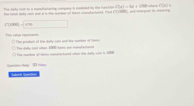 The daily cost to a manufacturing company is modeled by the function C(x)=5x+1700 where C(x) is
the total daily cost and x is the number of items manufactured. Find C(1000) , and interpret its meaning.
C(1000)=6700
This value represents
The product of the daily cost and the number of items
The daily cost when 1000 items are manufactured
The number of items manufactured when the daily cost is 1000
Question Help: Video
Submit Question