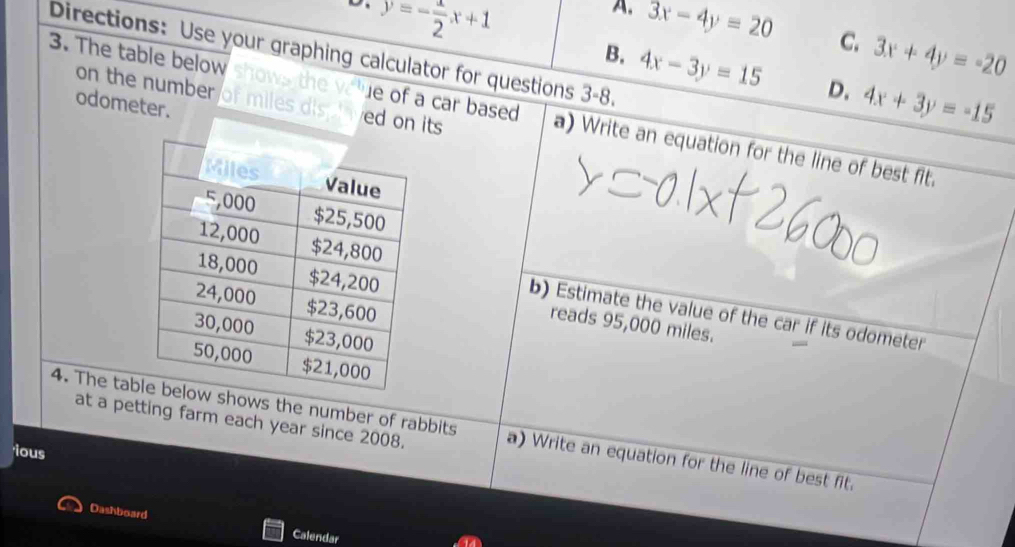 A.
o. y=- 1/2 x+1 3x-4y=20 C. 3x+4y=-20
Directions: Use your graphing calculator for questions 3-8.
B. 4x-3y=15 D. 4x+3y=-15
on the number of miles dis lved on its 
odometer.
3. The table below shows the voue of a car based a) Write an equation for the line of best fit.
b) Estimate the value of the car if its odometer
reads 95,000 miles.
at a petting farm each year since 2008.
4. The taows the number of rabbits a) Write an equation for the line of best fit.
ious
Dashboard
Calendar