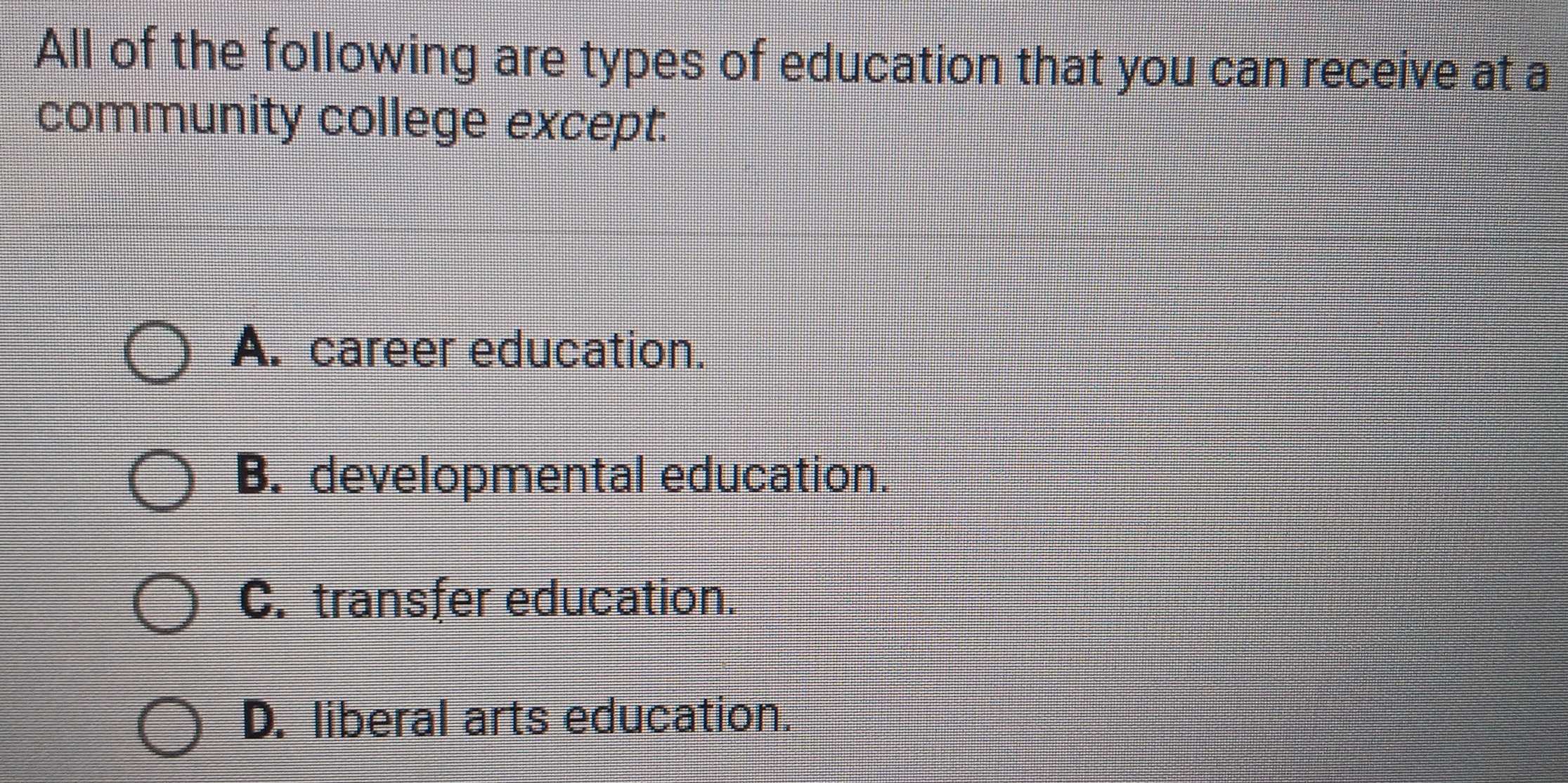 All of the following are types of education that you can receive at a
community college except.
A. career education.
B. developmental education.
C. transfer education.
D. liberal arts education.