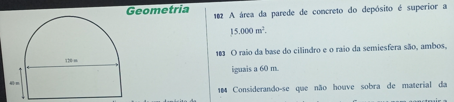 Geometria 
102 A área da parede de concreto do depósito é superior a
15.000m^2. 
103 O raio da base do cilindro e o raio da semiesfera são, ambos, 
iguais a 60 m. 
104 Considerando-se que não houve sobra de material da