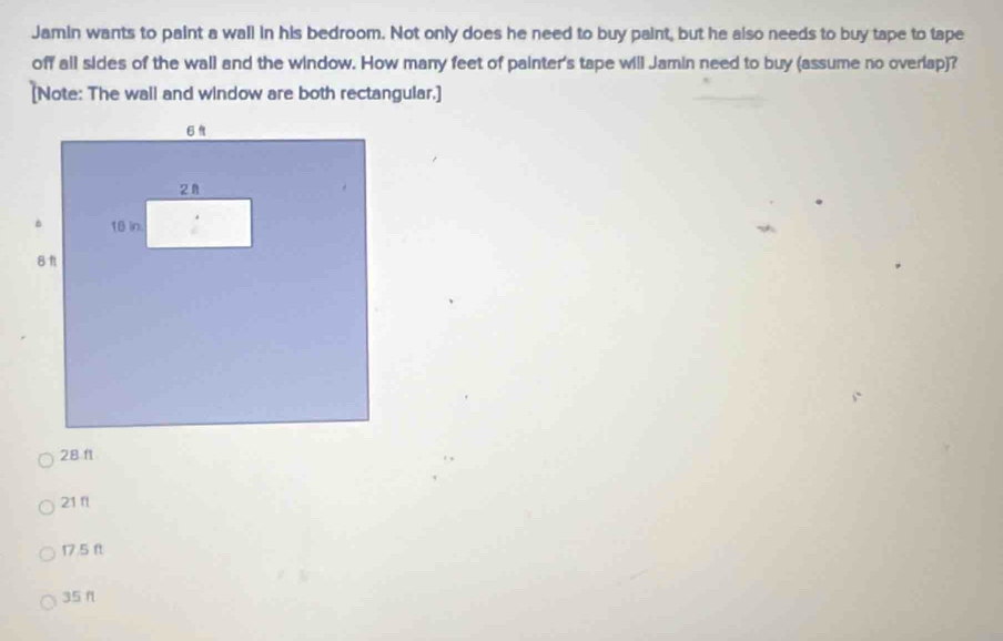 Jamin wants to paint a wall in his bedroom. Not only does he need to buy paint, but he also needs to buy tape to tape
off all sides of the wall and the window. How many feet of painter's tape will Jamin need to buy (assume no overlap)?
[Note: The wall and window are both rectangular.]
28 11
21 f
17.5 ft
35 f