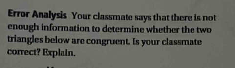 Error Analysis Your classmate says that there is not 
enough information to determine whether the two 
triangles below are congruent. Is your classmate 
correct? Explain.