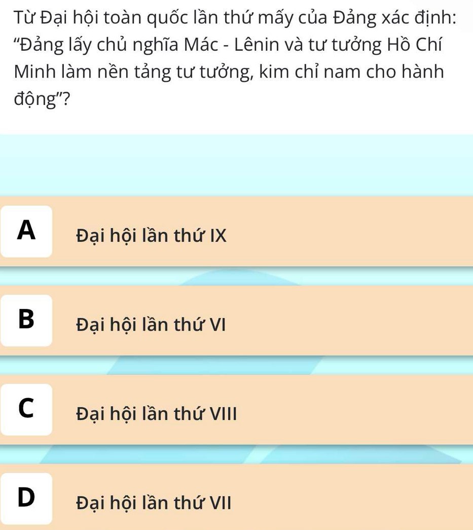 Từ Đại hội toàn quốc lần thứ mấy của Đảng xác định:
'Đảng lấy chủ nghĩa Mác - Lênin và tư tưởng Hồ Chí
Minh làm nền tảng tư tưởng, kim chỉ nam cho hành
động'?
A Đại hội lần thứ IX
B Đại hội lần thứ VI
C Đại hội lần thứ VIII
D Đại hội lần thứ VII