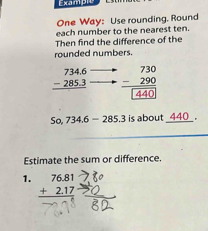 Example 
One Way: Use rounding. Round 
each number to the nearest ten. 
Then find the difference of the 
rounded numbers.
beginarrayr 734.6 -285.3 hline endarray beginarrayr 730 -290 hline □ 440endarray
So, 734.6-285.3 is about _ 440 _. 
Estimate the sum or difference. 
1. beginarrayr 76.81 +2.17 hline endarray