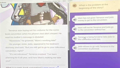 Smmariring: Llerary Text — Qulz — Level F
( What is the problem at the
beginning of the story?
Mom has not given Terrance and jada
money to get to the convention.
Mom will not let Terrance and Jada go
Terrance was laying out his costume for the comic to the convention without her.
book convention when his phone's text alert chirped. He
read his mother's message in disbelief. Terrance is being forced to take jada to
"Nooooooo," he groaned, "Mom's working late!" the convention with him
His younger sister, Jada, appeared in his bedroom
daorway and said, "But you still get to go to your ridiculous convention as planned. Jada refuses to go with Terrance to the
convention, right?"
"It's not ridiculous!" Terrance insisted. "I've been
planning for it all year, and now Mom's making me take
you!"
Wh a t s a co m i c h o o k co e n t e e ? l s a m