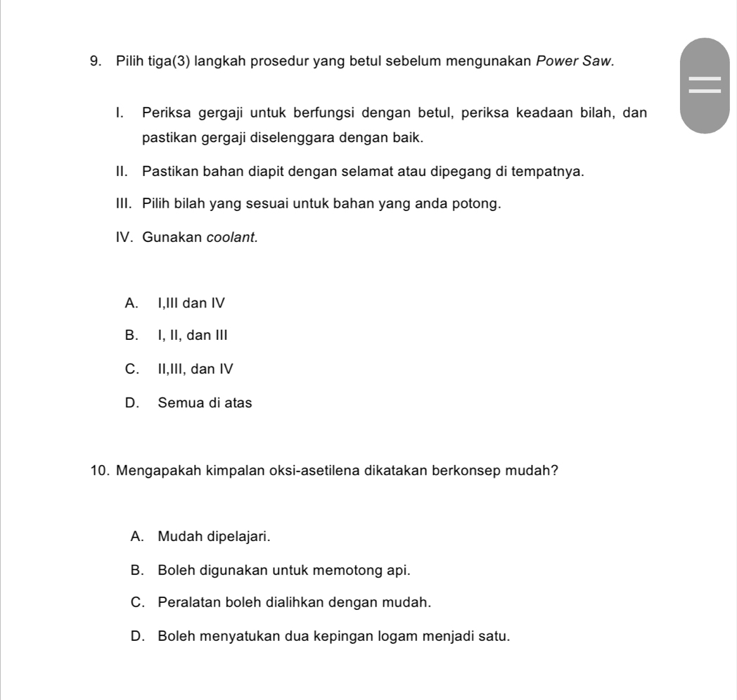 Pilih tiga(3) langkah prosedur yang betul sebelum mengunakan Power Saw.
I. Periksa gergaji untuk berfungsi dengan betul, periksa keadaan bilah, dan
pastikan gergaji diselenggara dengan baik.
II. Pastikan bahan diapit dengan selamat atau dipegang di tempatnya.
III. Pilih bilah yang sesuai untuk bahan yang anda potong.
IV. Gunakan coolant.
A. I,III dan IV
B. I, II, dan III
C. II,III, dan IV
D. Semua di atas
10. Mengapakah kimpalan oksi-asetilena dikatakan berkonsep mudah?
A. Mudah dipelajari.
B. Boleh digunakan untuk memotong api.
C. Peralatan boleh dialihkan dengan mudah.
D. Boleh menyatukan dua kepingan logam menjadi satu.