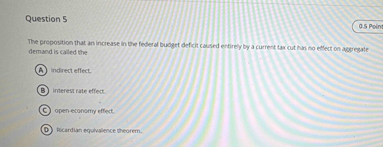 The proposition that an increase in the federal budget deficit caused entirely by a current tax cut has no effect on aggregate
demand is called the
Aindirect effect.
B  interest rate effect.
C open-economy effect.
D Ricardian equivalence theorem.