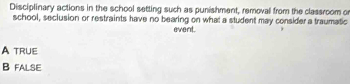 Disciplinary actions in the school setting such as punishment, removal from the classroom or
school, seclusion or restraints have no bearing on what a student may consider a traumatic
event.
A TRUE
B false