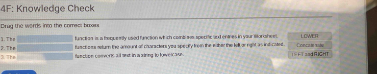 4F: Knowledge Check 
Drag the words into the correct boxes 
1. The function is a frequently used function which combines specific text entries in your Worksheet. LOWER 
2. The functions return the amount of characters you specify from the either the left or right as indicated. Concatenate 
3. The function converts all text in a string to lowercase. LEFT and RIGHT