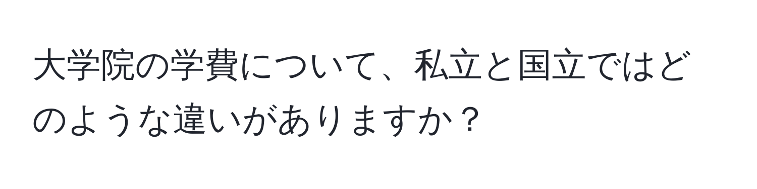 大学院の学費について、私立と国立ではどのような違いがありますか？