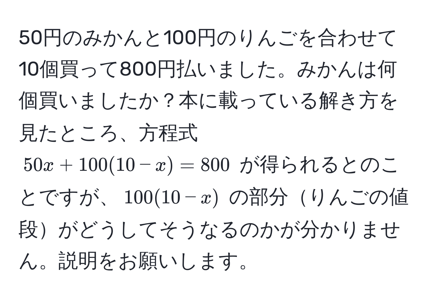 50円のみかんと100円のりんごを合わせて10個買って800円払いました。みかんは何個買いましたか？本に載っている解き方を見たところ、方程式 $50x + 100(10 - x) = 800$ が得られるとのことですが、$100(10 - x)$ の部分りんごの値段がどうしてそうなるのかが分かりません。説明をお願いします。