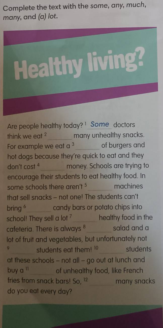 Complete the text with the some, any, much, 
many, and (a) lot. 
Healthy living? 
Are people healthy today? 1 Some_ doctors 
think we eat ²_ many unhealthy snacks. 
For example we eat a ³_ of burgers and 
hot dogs because they're quick to eat and they 
don't cost ⁴_ money. Schools are trying to 
encourage their students to eat healthy food. In 
some schools there aren’t 5 _ machines 
that sell snacks - not one! The students can't 
bring 6 _ candy bars or potato chips into 
school! They sell a lot 7 _ healthy food in the 
cafeteria. There is always §_ salad and a 
lot of fruit and vegetables, but unfortunately not 
9_ students eat them! 10 _ students 
at these schools - not all - go out at lunch and 
buy a '_ of unhealthy food, like French 
fries from snack bars! So, 1² _many snacks 
do you eat every day?