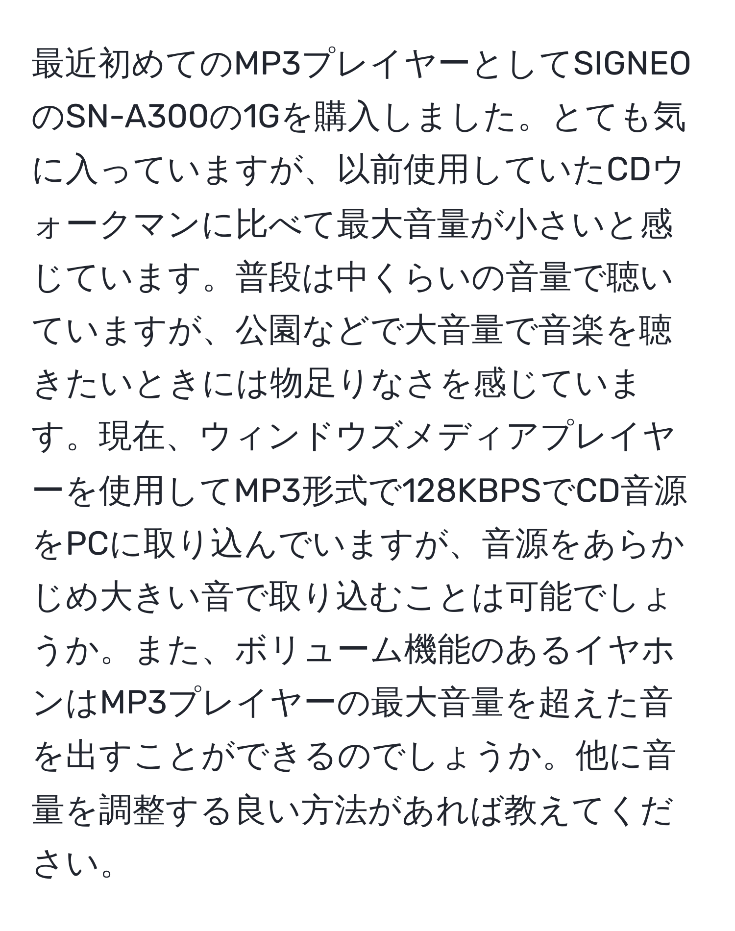 最近初めてのMP3プレイヤーとしてSIGNEOのSN-A300の1Gを購入しました。とても気に入っていますが、以前使用していたCDウォークマンに比べて最大音量が小さいと感じています。普段は中くらいの音量で聴いていますが、公園などで大音量で音楽を聴きたいときには物足りなさを感じています。現在、ウィンドウズメディアプレイヤーを使用してMP3形式で128KBPSでCD音源をPCに取り込んでいますが、音源をあらかじめ大きい音で取り込むことは可能でしょうか。また、ボリューム機能のあるイヤホンはMP3プレイヤーの最大音量を超えた音を出すことができるのでしょうか。他に音量を調整する良い方法があれば教えてください。