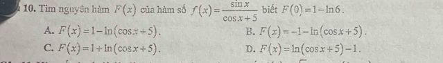 Tìm nguyên hàm F(x) của hàm số f(x)= sin x/cos x+5  biết F(0)=1-ln 6.
A. F(x)=1-ln (cos x+5). B. F(x)=-1-ln (cos x+5).
C. F(x)=1+ln (cos x+5). D. F(x)=ln (cos x+5)-1.