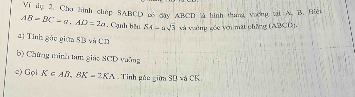 Ví dụ 2. Cho hình chóp SABCD có đáy ABCD là hình thang vuông tại A, B. Biết
AB=BC=a, AD=2a. Cạnh bên SA=asqrt(3) và vuông góc với mặt phẳng (ABCD). 
a) Tính góc giữa SB và CD
b) Chứng minh tam giác SCD vuông 
c) Gọi K∈ AB, BK=2KA. Tính góc giữa SB và CK.