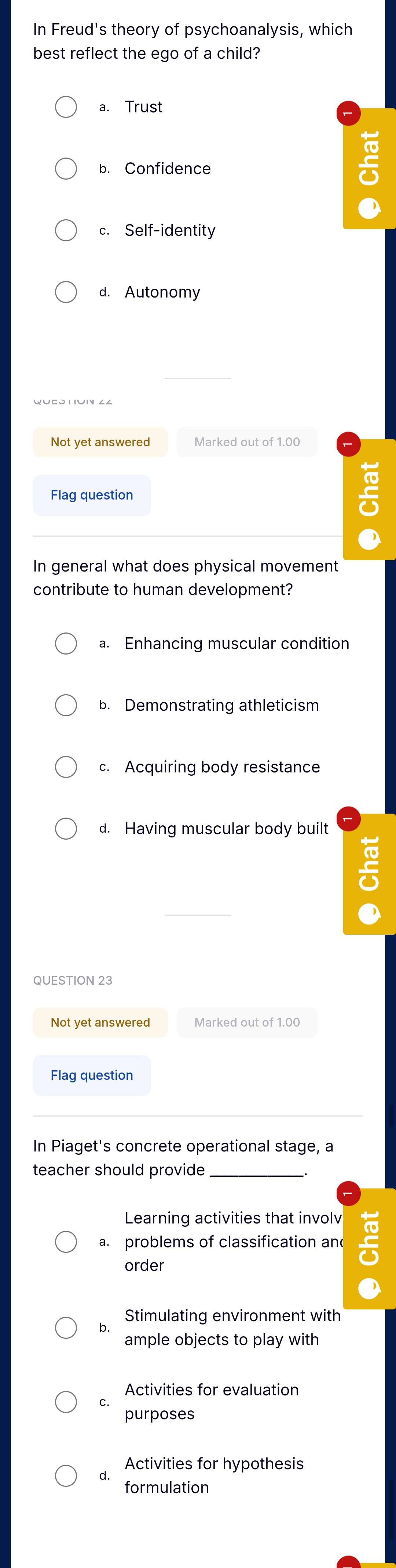 In Freud's theory of psychoanalysis, which
best reflect the ego of a child?
a. Trust
b. Confidence
c. Self-identity
d. Autonomy
Not yet answered Marked out of 1.00
Flag question
In general what does physical movement
contribute to human development?
a. Enhancing muscular condition
b. Demonstrating athleticism
c. Acquiring body resistance
d. Having muscular body built
QUESTION 23
Not yet answered Marked out of 1.00
Flag question
In Piaget's concrete operational stage, a
teacher should provide_
Learning activities that involv
a. problems of classification an
order
Stimulating environment with
ample objects to play with
Activities for evaluation
C.
purposes
Activities for hypothesis
a.
formulation