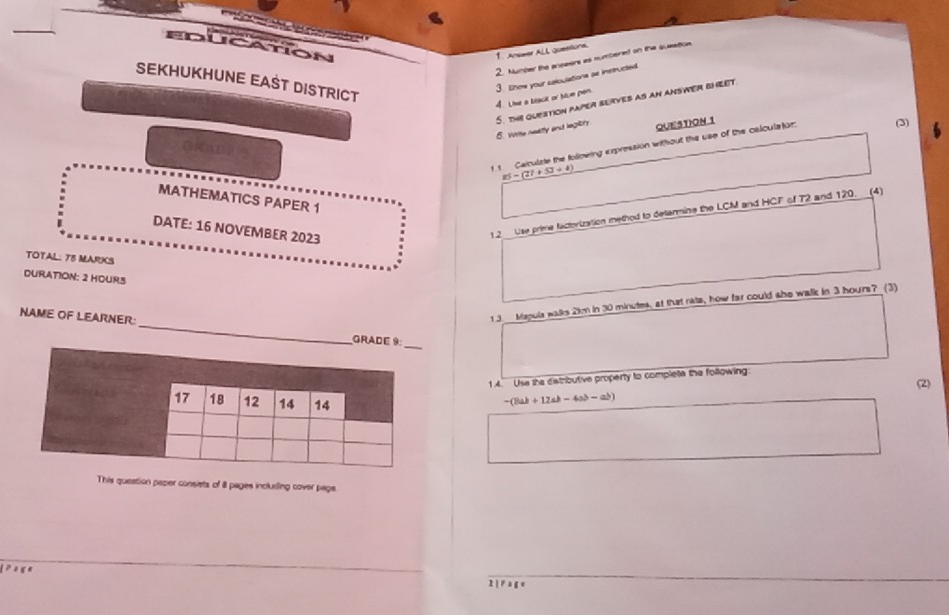 Education 
1. Answer ALL queellons. 
2. Number the anseers as numbered on the sueation. 
SEKHUKHUNE EAST DISTRICT 
4. Lie a beack or blue pen. 3. Enow your saloulations as instructed 
6. Wite neattly and legiry 5. ths question paper surves as an answer bheet. 
QUESTION 1 
1 1 Calculate the following expression without the use of the calculator (3)
_ zi-(2i+51+4)
MATHEMATICS PAPER 1 
DATE: 16 NOVEMBER 2023 
12 Use prime factorization method to detarmine the LCM and HCF of 72 and 120. (4) 
TOTAL: T5 MARKS 
DURATION: 2 HOURS
1 3 Mapula walks 2km in 30 minutes, at that rate, how far could she walk in 3 hours? (3) 
NAME OF LEARNER: _ 
1.4. Use the distributive property to complete the following: 
(2)
-(8ab+12ab-4ab-ab)
This queation pazer consists of ill pages inclusing cover page. 
≥ 2 g e 2 | P a g e