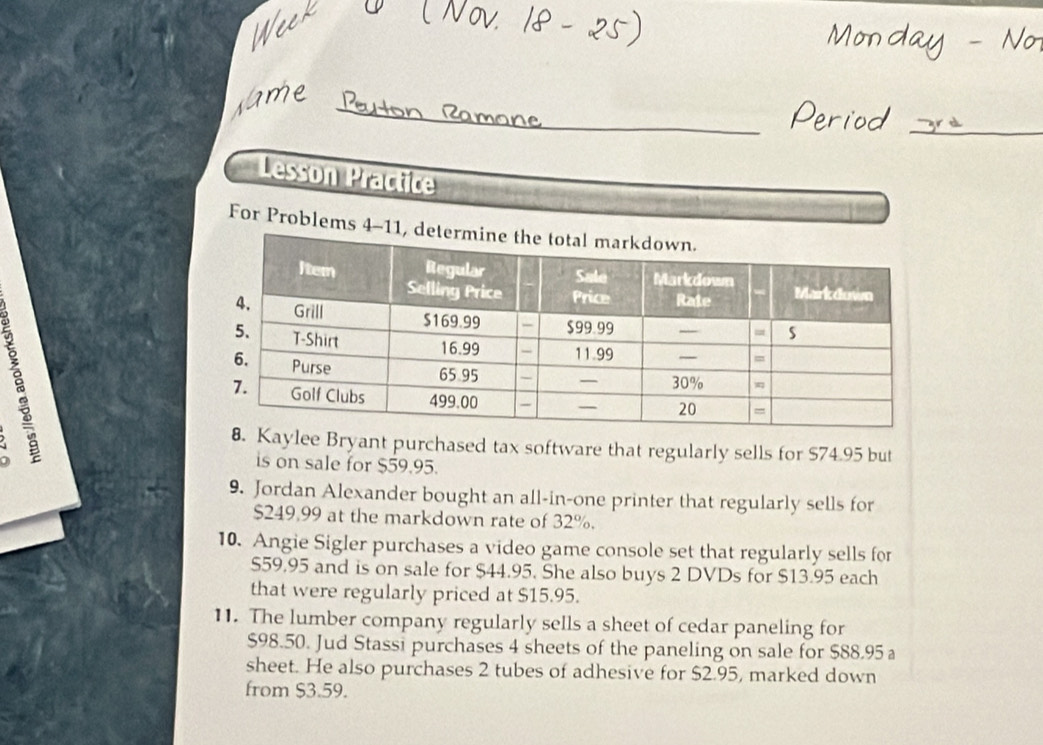 Lesson Practice 
For Problems 4 
aylee Bryant purchased tax software that regularly sells for $74.95 but 
is on sale for $59.95. 
9. Jordan Alexander bought an all-in-one printer that regularly sells for
$249,99 at the markdown rate of 32%. 
10. Angie Sigler purchases a video game console set that regularly sells for
S59.95 and is on sale for $44.95. She also buys 2 DVDs for $13.95 each 
that were regularly priced at $15.95. 
11. The lumber company regularly sells a sheet of cedar paneling for
$98.50. Jud Stassi purchases 4 sheets of the paneling on sale for $88.95 a 
sheet. He also purchases 2 tubes of adhesive for $2.95, marked down 
from $3.59.